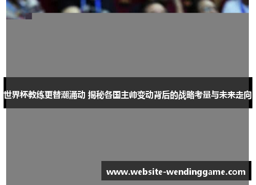 世界杯教练更替潮涌动 揭秘各国主帅变动背后的战略考量与未来走向