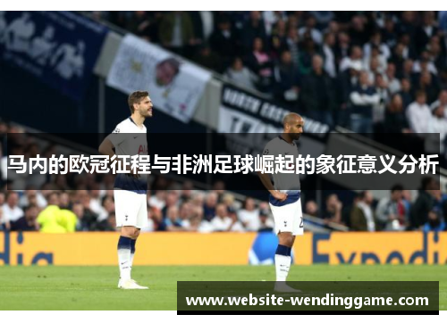 马内的欧冠征程与非洲足球崛起的象征意义分析