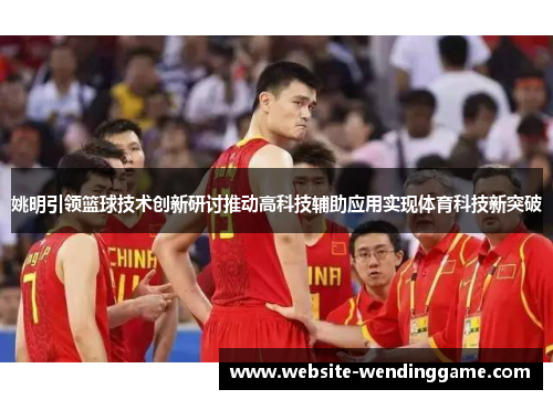 姚明引领篮球技术创新研讨推动高科技辅助应用实现体育科技新突破