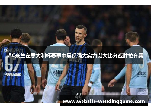 AC米兰在意大利杯赛事中展现强大实力以大比分战胜拉齐奥