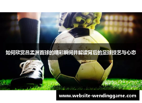 如何欣赏吕孟洲首球的精彩瞬间并解读背后的足球技艺与心态