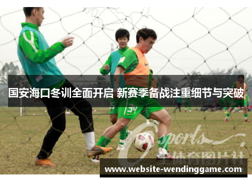 国安海口冬训全面开启 新赛季备战注重细节与突破