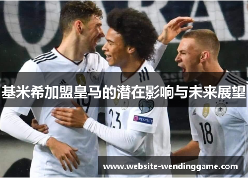 基米希加盟皇马的潜在影响与未来展望