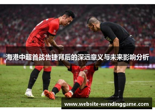 海港中超首战告捷背后的深远意义与未来影响分析