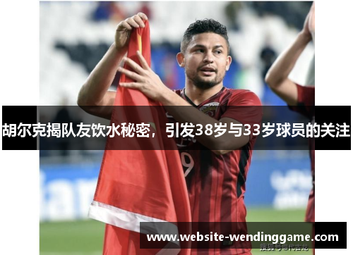 胡尔克揭队友饮水秘密，引发38岁与33岁球员的关注