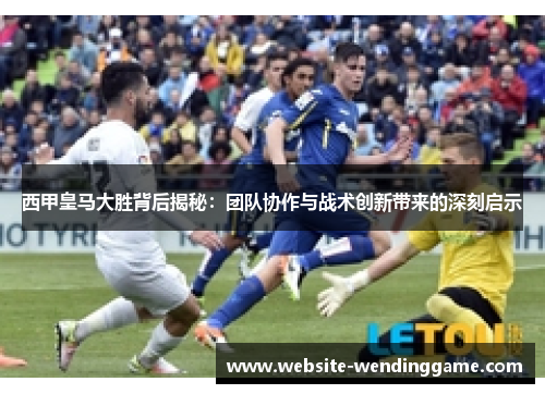 西甲皇马大胜背后揭秘：团队协作与战术创新带来的深刻启示