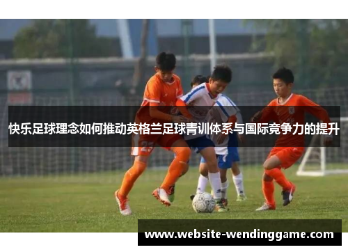 快乐足球理念如何推动英格兰足球青训体系与国际竞争力的提升