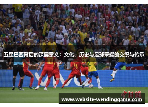 五星巴西背后的深层意义：文化、历史与足球荣耀的交织与传承
