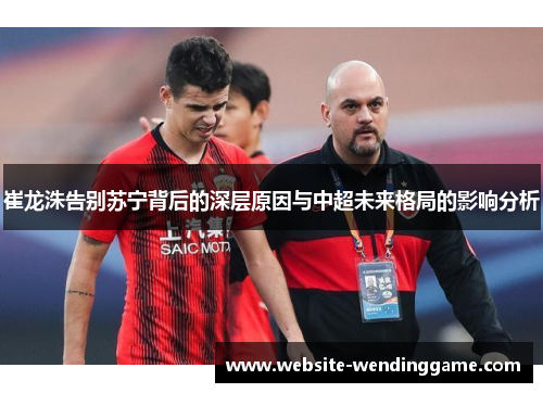 崔龙洙告别苏宁背后的深层原因与中超未来格局的影响分析