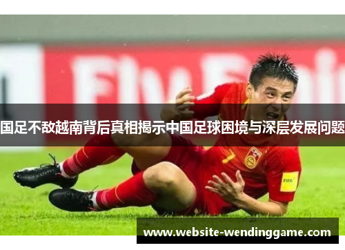 国足不敌越南背后真相揭示中国足球困境与深层发展问题