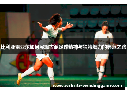 比利亚雷亚尔如何展现古派足球精神与独特魅力的典范之路