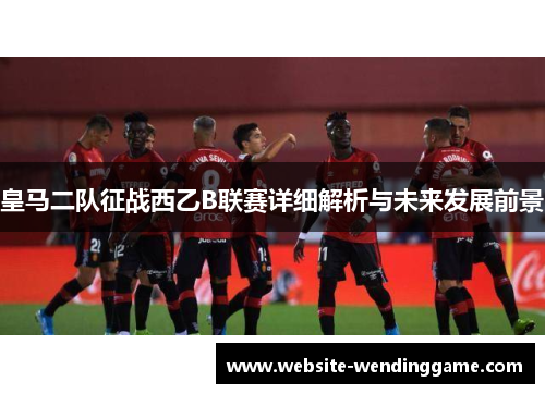 皇马二队征战西乙B联赛详细解析与未来发展前景