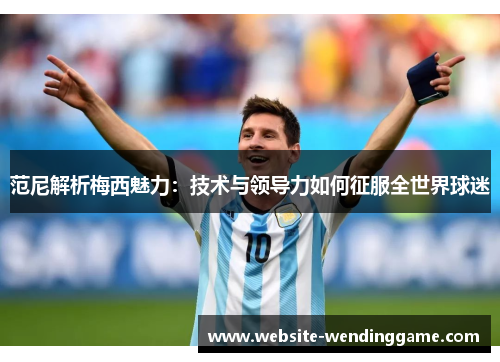 范尼解析梅西魅力：技术与领导力如何征服全世界球迷