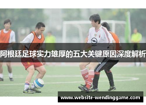 阿根廷足球实力雄厚的五大关键原因深度解析